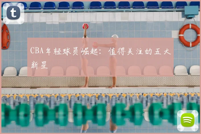 CBA年轻球员崛起：值得关注的五大新星
