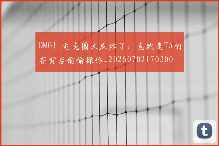 OMG！电竞圈大瓜炸了，竟然是TA们在背后偷偷操作_20260702170300