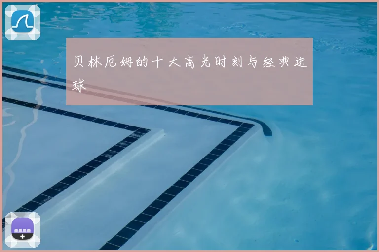 贝林厄姆的十大高光时刻与经典进球