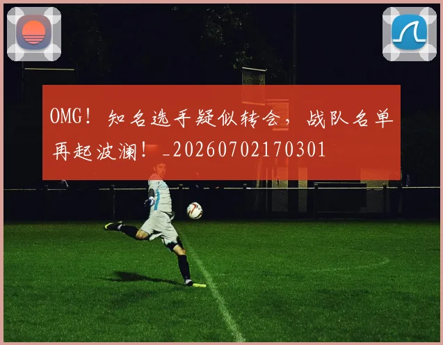 OMG！知名选手疑似转会，战队名单再起波澜！_20260702170301