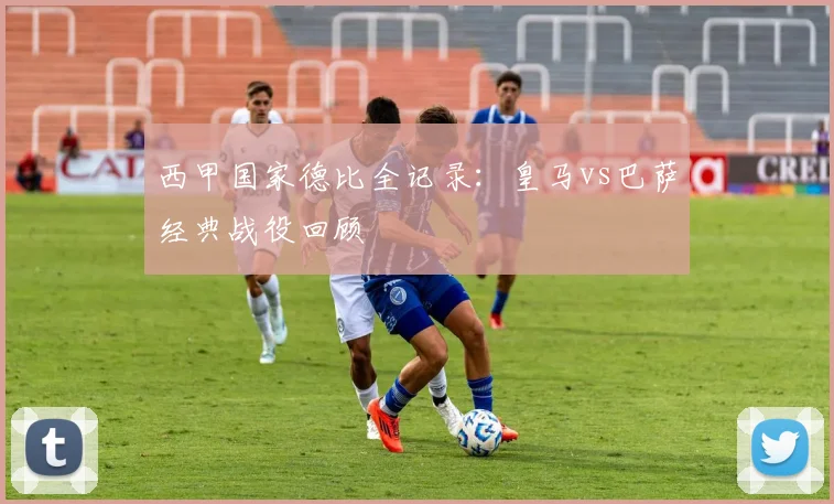 西甲国家德比全记录：皇马vs巴萨经典战役回顾