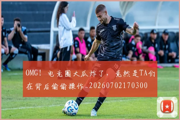 OMG！电竞圈大瓜炸了，竟然是TA们在背后偷偷操作_20260702170300