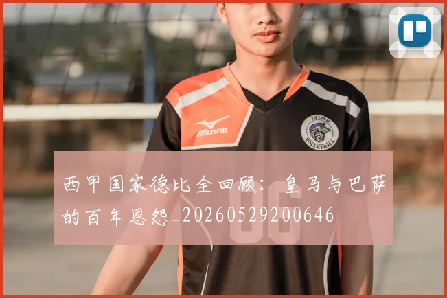 西甲国家德比全回顾：皇马与巴萨的百年恩怨_20260529200646