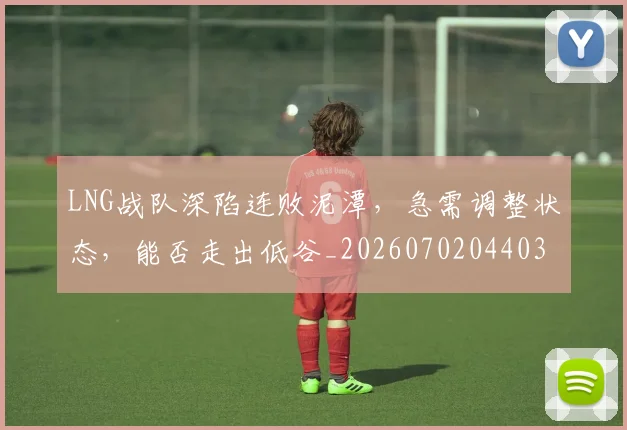 LNG战队深陷连败泥潭，急需调整状态，能否走出低谷_20260702044035