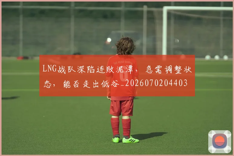 LNG战队深陷连败泥潭，急需调整状态，能否走出低谷_20260702044035