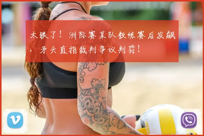 太狠了！洲际赛某队教练赛后发飙，矛头直指裁判争议判罚！