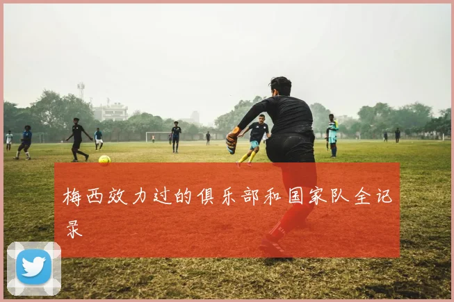 梅西效力过的俱乐部和国家队全记录