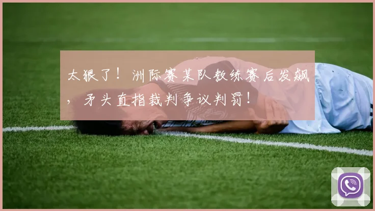 太狠了！洲际赛某队教练赛后发飙，矛头直指裁判争议判罚！